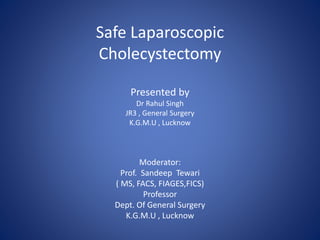 Safe Laparoscopic
Cholecystectomy
Presented by
Dr Rahul Singh
JR3 , General Surgery
K.G.M.U , Lucknow
Moderator:
Prof. Sandeep Tewari
( MS, FACS, FIAGES,FICS)
Professor
Dept. Of General Surgery
K.G.M.U , Lucknow
 