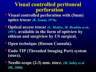 VViissuuaall ccoonnttrroolllleedd ppeerriittoonneeaall 
ppeerrffoorraattiioonn 
 Visual controlled ppeerrffoorraattiioonn wwiitthh (55mmmm) 
ooppttiiccss ttrrooccaarr ((KK.. SSeemmmm,, 11997766)).. 
 OOppttiiccaall aacccceessss ttrrooccaarr ((LL.. MMeettttlleerr,, MM.. IIbbrraahhiimm eett aall..,, 
11999977)).. aavvaaiillaabbllee iinn tthhee ffoorrmm ooff ooppttiivviieeww bbyy 
eetthhiiccoonn aanndd ssuurrggiivviieeww bbyy UUSS ssuurrggiiccaall.. 
 OOppeenn tteecchhnniiqquuee (HHaassssoonn CCaannnnuullaa).. 
 EEnnddoo TTIIPP (TThhrreeaaddeedd IImmaaggiinngg PPoorrtt) ssyysstteemm 
(ssttoorrzz).. 
 NNeeeeddllee--ssccooppee (22--33) mmmm.. ssttoorrzz.. ((MM.. SSaabbrryy eett aall 
((9988,, 22000000)).. 
 
