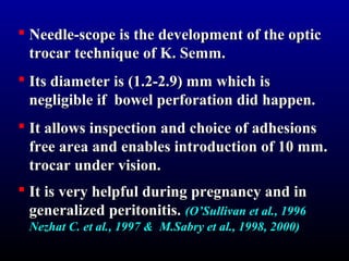  Needle-scope is the ddeevveellooppmmeenntt ooff tthhee ooppttiicc 
ttrrooccaarr tteecchhnniiqquuee ooff KK.. SSeemmmm.. 
 IIttss ddiiaammeetteerr iiss ((11..22--22..99)) mmmm wwhhiicchh iiss 
nneegglliiggiibbllee iiff bboowweell ppeerrffoorraattiioonn ddiidd hhaappppeenn.. 
 IItt aalllloowwss iinnssppeeccttiioonn aanndd cchhooiiccee ooff aaddhheessiioonnss 
ffrreeee aarreeaa aanndd eennaabblleess iinnttrroodduuccttiioonn ooff 1100 mmmm.. 
ttrrooccaarr uunnddeerr vviissiioonn.. 
 IItt iiss vveerryy hheellppffuull dduurriinngg pprreeggnnaannccyy aanndd iinn 
ggeenneerraalliizzeedd ppeerriittoonniittiiss.. ((OO’’SSuulllliivvaann eett aall..,, 11999966 
NNeezzhhaatt CC.. eett aall..,, 11999977 && MM..SSaabbrryy eett aall..,, 11999988,, 22000000)) 
 
