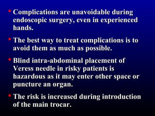  Complications aarree uunnaavvooiiddaabbllee dduurriinngg 
eennddoossccooppiicc ssuurrggeerryy,, eevveenn iinn eexxppeerriieenncceedd 
hhaannddss.. 
 TThhee bbeesstt wwaayy ttoo ttrreeaatt ccoommpplliiccaattiioonnss iiss ttoo 
aavvooiidd tthheemm aass mmuucchh aass ppoossssiibbllee.. 
 BBlliinndd iinnttrraa--aabbddoommiinnaall ppllaacceemmeenntt ooff 
VVeerreessss nneeeeddllee iinn rriisskkyy ppaattiieennttss iiss 
hhaazzaarrddoouuss aass iitt mmaayy eenntteerr ootthheerr ssppaaccee oorr 
ppuunnccttuurree aann oorrggaann.. 
 TThhee rriisskk iiss iinnccrreeaasseedd dduurriinngg iinnttrroodduuccttiioonn 
ooff tthhee mmaaiinn ttrrooccaarr.. 
 
