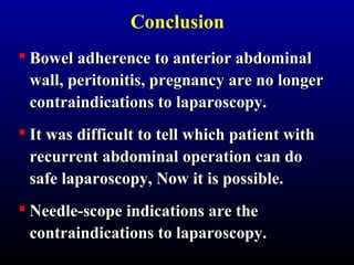 Conclusion 
 BBoowweell aaddhheerreennccee ttoo aanntteerriioorr aabbddoommiinnaall 
wwaallll,, ppeerriittoonniittiiss,, pprreeggnnaannccyy aarree nnoo lloonnggeerr 
ccoonnttrraaiinnddiiccaattiioonnss ttoo llaappaarroossccooppyy.. 
 IItt wwaass ddiiffffiiccuulltt ttoo tteellll wwhhiicchh ppaattiieenntt wwiitthh 
rreeccuurrrreenntt aabbddoommiinnaall ooppeerraattiioonn ccaann ddoo 
ssaaffee llaappaarroossccooppyy,, NNooww iitt iiss ppoossssiibbllee.. 
 NNeeeeddllee-ssccooppee iinnddiiccaattiioonnss aarree tthhee 
ccoonnttrraaiinnddiiccaattiioonnss ttoo llaappaarroossccooppyy.. 
 