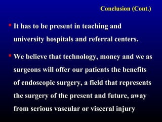 Conclusion (Cont.) 
 It has to bbee pprreesseenntt iinn tteeaacchhiinngg aanndd 
uunniivveerrssiittyy hhoossppiittaallss aanndd rreeffeerrrraall cceenntteerrss.. 
 WWee bbeelliieevvee tthhaatt tteecchhnnoollooggyy,, mmoonneeyy aanndd wwee aass 
ssuurrggeeoonnss wwiillll ooffffeerr oouurr ppaattiieennttss tthhee bbeenneeffiittss 
ooff eennddoossccooppiicc ssuurrggeerryy,, aa ffiieelldd tthhaatt rreepprreesseennttss 
tthhee ssuurrggeerryy ooff tthhee pprreesseenntt aanndd ffuuttuurree,, aawwaayy 
ffrroomm sseerriioouuss vvaassccuullaarr oorr vviisscceerraall iinnjjuurryy 
 