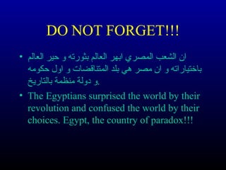DO NOT FORGET!!! 
ان الشعب المصري ابهر العالم بثورته و حير العالم • 
باختياراته و ان مصر هي بلد المتناقضات و اول حكومه 
.و دولة منظمة بالتاريخ 
• The Egyptians surprised the world by their 
revolution and confused the world by their 
choices. Egypt, the country of paradox!!! 
 