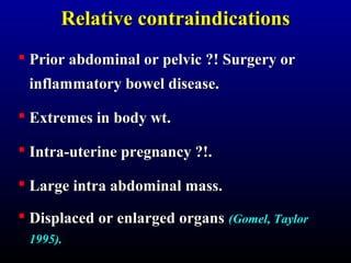 RReellaattiivvee ccoonnttrraaiinnddiiccaattiioonnss 
 Prior abdominal oorr ppeellvviicc ??!! SSuurrggeerryy oorr 
iinnffllaammmmaattoorryy bboowweell ddiisseeaassee.. 
 EExxttrreemmeess iinn bbooddyy wwtt.. 
 IInnttrraa--uutteerriinnee pprreeggnnaannccyy ??!!.. 
 LLaarrggee iinnttrraa aabbddoommiinnaall mmaassss.. 
 DDiissppllaacceedd oorr eennllaarrggeedd oorrggaannss ((GGoommeell,, TTaayylloorr 
11999955)).. 
 