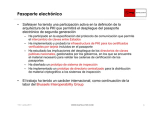 Pasaporte electrónico

•    Safelayer ha tenido una participación activa en la definición de la
     arquitectura de la PKI que permitirá el despliegue del pasaporte
     electrónico de segunda generación
       ‒ Ha participado en la especificación del protocolo de comunicación que permite
         el intercambio de claves entre Estados
       ‒ Ha implementado y probado la infraestructura de PKI para los certificados
         verificables por tarjeta incluidos en el pasaporte
       ‒ Ha estudiado las implicaciones del despliegue de los directorios de claves
         públicas nacionales, gestionados por los gobiernos, en los que se encuentra
         el material necesario para validar las cadenas de certificación de los
         pasaportes
       ‒ Ha diseñado un prototipo de sistema de inspección
       ‒ Ha implementado un prototipo de directorio centralizado para la distribución
         de material criptográfico a los sistemas de inspección

•    El trabajo ha tenido un carácter internacional, como continuación de la
     labor del Brussels Interoperability Group




I+D / Junio 2011                        WWW.SAFELAYER.COM                                3
 