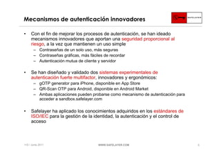 Mecanismos de autenticación innovadores

•    Con el fin de mejorar los procesos de autenticación, se han ideado
     mecanismos innovadores que aportan una seguridad proporcional al
     riesgo, a la vez que mantienen un uso simple
       ‒ Contraseñas de un solo uso, más seguras
       ‒ Contraseñas gráficas, más fáciles de recordar
       ‒ Autenticación mutua de cliente y servidor

•    Se han diseñado y validado dos sistemas experimentales de
     autenticación fuerte multifactor, innovadores y ergonómicos:
       ‒ gOTP generator para iPhone, disponible en App Store
       ‒ QR-Scan OTP para Android, disponible en Android Market
       ‒ Ambas aplicaciones pueden probarse como mecanismo de autenticación para
         acceder a sandbox.safelayer.com

•    Safelayer ha aplicado los conocimientos adquiridos en los estándares de
     ISO/IEC para la gestión de la identidad, la autenticación y el control de
     acceso



I+D / Junio 2011                        WWW.SAFELAYER.COM                          5
 