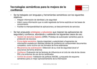 Tecnologías semánticas para la mejora de la
confianza
•    Se ha trabajado con lenguajes y herramientas semánticos con los siguientes
     objetivos:
       ‒ Integrar información de identidad y de seguridad
       ‒ Inferir nueva información que no esté registrada de forma explícita en las bases de
         conocimiento
       ‒ Facilitar la interoperabilidad de aplicaciones y el descubrimiento de servicios

•    Se han propuesto ontologías y soluciones que mejoran las aplicaciones de
     seguridad y confianza, abordando y validando los siguientes casos de uso:
       ‒ Gestión de derechos digitales (DRM): Prototipo de autorizador semántico para la
         protección de recursos
       ‒ Firma digital semántica: Aporta integridad y autenticidad a fragmentos de
         información avalada por distintas fuentes de confianza sin comprometer documentos
         completos, como ocurre con los formatos de firma estándares
       ‒ Mecanismos de autenticación: Obtención de su nivel de seguridad (level of
         assurance) de forma dinámica
       ‒ Confianza: Evaluación de los factores de influencia en el ciclo de vida de las claves
         PKI y los entornos de uso de los certificados
       ‒ Control de acceso: Validación de políticas XACML y propuesta de esquema
         semántico para un mejor aprovechamiento de la información

I+D / Junio 2011                         WWW.SAFELAYER.COM                                       6
 