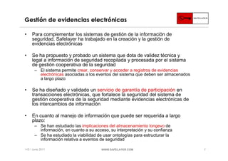 Gestión de evidencias electrónicas

•    Para complementar los sistemas de gestión de la información de
     seguridad, Safelayer ha trabajado en la creación y la gestión de
     evidencias electrónicas

•    Se ha propuesto y probado un sistema que dota de validez técnica y
     legal a información de seguridad recopilada y procesada por el sistema
     de gestión cooperativa de la seguridad
       ‒ El sistema permite crear, conservar y acceder a registros de evidencias
         electrónicas asociadas a los eventos del sistema que deben ser almacenados
         a largo plazo

•    Se ha diseñado y validado un servicio de garantía de participación en
     transacciones electrónicas, que fortalece la seguridad del sistema de
     gestión cooperativa de la seguridad mediante evidencias electrónicas de
     los intercambios de información

•    En cuanto al manejo de información que puede ser requerida a largo
     plazo:
       ‒ Se han estudiado las implicaciones del almacenamiento longevo de
         información, en cuanto a su acceso, su interpretación y su confianza
       ‒ Se ha estudiado la viabilidad de usar ontologías para estructurar la
         información relativa a eventos de seguridad

I+D / Junio 2011                         WWW.SAFELAYER.COM                            7
 
