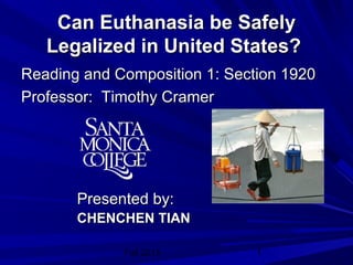 Fall 2013 1
Can Euthanasia be SafelyCan Euthanasia be Safely
Legalized in United States?Legalized in United States?
Reading and Composition 1: Section 1920Reading and Composition 1: Section 1920
Professor: Timothy CramerProfessor: Timothy Cramer
Presented by:Presented by:
CHENCHENCHENCHEN TIANTIAN
 