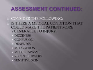  CONSIDER THE FOLLOWING:
 IS THERE A MEDICAL CONDITION THAT
COULD MAKE THE PATIENT MORE
VULNERABLE TO INJURY;
 DIZZINESS
 CONFUSION
 DEAFNESS
 MEDICATION
 MUSCLE SPASMS
 RECENT SURGERY
 SENSITIVE SKIN
 