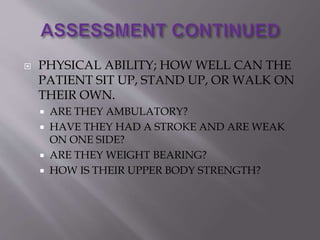  PHYSICAL ABILITY; HOW WELL CAN THE
PATIENT SIT UP, STAND UP, OR WALK ON
THEIR OWN.
 ARE THEY AMBULATORY?
 HAVE THEY HAD A STROKE AND ARE WEAK
ON ONE SIDE?
 ARE THEY WEIGHT BEARING?
 HOW IS THEIR UPPER BODY STRENGTH?
 