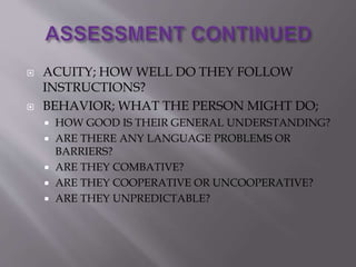  ACUITY; HOW WELL DO THEY FOLLOW
INSTRUCTIONS?
 BEHAVIOR; WHAT THE PERSON MIGHT DO;
 HOW GOOD IS THEIR GENERAL UNDERSTANDING?
 ARE THERE ANY LANGUAGE PROBLEMS OR
BARRIERS?
 ARE THEY COMBATIVE?
 ARE THEY COOPERATIVE OR UNCOOPERATIVE?
 ARE THEY UNPREDICTABLE?
 