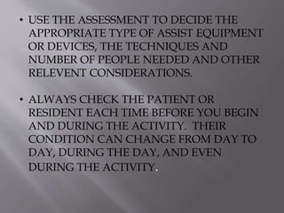 • USE THE ASSESSMENT TO DECIDE THE
APPROPRIATE TYPE OF ASSIST EQUIPMENT
OR DEVICES, THE TECHNIQUES AND
NUMBER OF PEOPLE NEEDED AND OTHER
RELEVENT CONSIDERATIONS.
• ALWAYS CHECK THE PATIENT OR
RESIDENT EACH TIME BEFORE YOU BEGIN
AND DURING THE ACTIVITY. THEIR
CONDITION CAN CHANGE FROM DAY TO
DAY, DURING THE DAY, AND EVEN
DURING THE ACTIVITY.
 