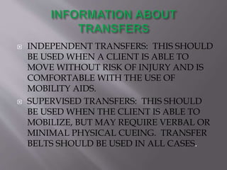  INDEPENDENT TRANSFERS: THIS SHOULD
BE USED WHEN A CLIENT IS ABLE TO
MOVE WITHOUT RISK OF INJURY AND IS
COMFORTABLE WITH THE USE OF
MOBILITY AIDS.
 SUPERVISED TRANSFERS: THIS SHOULD
BE USED WHEN THE CLIENT IS ABLE TO
MOBILIZE, BUT MAY REQUIRE VERBAL OR
MINIMAL PHYSICAL CUEING. TRANSFER
BELTS SHOULD BE USED IN ALL CASES.
 