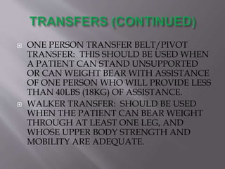 ONE PERSON TRANSFER BELT/PIVOT
TRANSFER: THIS SHOULD BE USED WHEN
A PATIENT CAN STAND UNSUPPORTED
OR CAN WEIGHT BEAR WITH ASSISTANCE
OF ONE PERSON WHO WILL PROVIDE LESS
THAN 40LBS (18KG) OF ASSISTANCE.
 WALKER TRANSFER: SHOULD BE USED
WHEN THE PATIENT CAN BEAR WEIGHT
THROUGH AT LEAST ONE LEG, AND
WHOSE UPPER BODY STRENGTH AND
MOBILITY ARE ADEQUATE.
 
