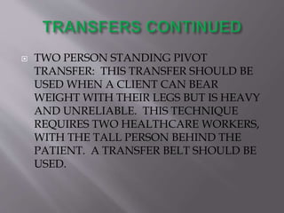  TWO PERSON STANDING PIVOT
TRANSFER: THIS TRANSFER SHOULD BE
USED WHEN A CLIENT CAN BEAR
WEIGHT WITH THEIR LEGS BUT IS HEAVY
AND UNRELIABLE. THIS TECHNIQUE
REQUIRES TWO HEALTHCARE WORKERS,
WITH THE TALL PERSON BEHIND THE
PATIENT. A TRANSFER BELT SHOULD BE
USED.
 
