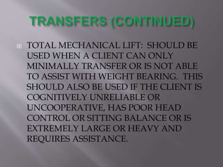  TOTAL MECHANICAL LIFT: SHOULD BE
USED WHEN A CLIENT CAN ONLY
MINIMALLY TRANSFER OR IS NOT ABLE
TO ASSIST WITH WEIGHT BEARING. THIS
SHOULD ALSO BE USED IF THE CLIENT IS
COGNITIVELY UNRELIABLE OR
UNCOOPERATIVE, HAS POOR HEAD
CONTROL OR SITTING BALANCE OR IS
EXTREMELY LARGE OR HEAVY AND
REQUIRES ASSISTANCE.
 