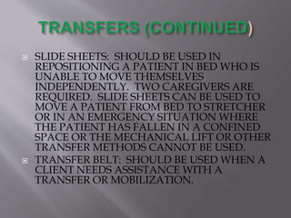  SLIDE SHEETS: SHOULD BE USED IN
REPOSITIONING A PATIENT IN BED WHO IS
UNABLE TO MOVE THEMSELVES
INDEPENDENTLY. TWO CAREGIVERS ARE
REQUIRED. SLIDE SHEETS CAN BE USED TO
MOVE A PATIENT FROM BED TO STRETCHER
OR IN AN EMERGENCY SITUATION WHERE
THE PATIENT HAS FALLEN IN A CONFINED
SPACE OR THE MECHANICAL LIFT OR OTHER
TRANSFER METHODS CANNOT BE USED.
 TRANSFER BELT: SHOULD BE USED WHEN A
CLIENT NEEDS ASSISTANCE WITH A
TRANSFER OR MOBILIZATION.
 