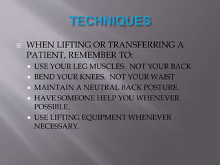  WHEN LIFTING OR TRANSFERRING A
PATIENT, REMEMBER TO:
 USE YOUR LEG MUSCLES. NOT YOUR BACK
 BEND YOUR KNEES. NOT YOUR WAIST
 MAINTAIN A NEUTRAL BACK POSTURE.
 HAVE SOMEONE HELP YOU WHENEVER
POSSIBLE.
 USE LIFTING EQUIPMENT WHENEVER
NECESSARY.
 
