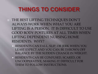  THE BEST LIFTING TECHNIQUES DON’T
ALWAYS WORK WHEN WHAT YOU ARE
LIFTING IS A PERSON. IT IS DIFFICULT TO USE
GOOD BODY POSTURES AT ALL TIMES WHEN
LIFTING DEPENDENT NURSING HOME
RESIDENTS. WHY?
 RESIDENTS CAN FALL, SLIP, OR JERK WHEN YOU
LEAST EXPECT AND YOU CAN BE THROWN OFF
BALANCE BY THE SUDDEN CHANGE IN WEIGHT.
 RESIDENTS CAN BE CONFUSED, SCARED, OR
UNCOOPERATIVE, MAKING IT DIFFICULT FOR
THEM TO FOLLOW INSTRUCTIONS.
 