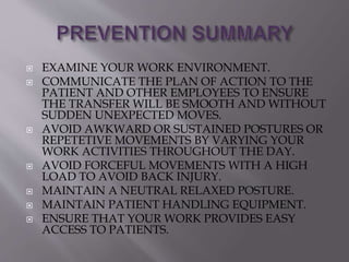  EXAMINE YOUR WORK ENVIRONMENT.
 COMMUNICATE THE PLAN OF ACTION TO THE
PATIENT AND OTHER EMPLOYEES TO ENSURE
THE TRANSFER WILL BE SMOOTH AND WITHOUT
SUDDEN UNEXPECTED MOVES.
 AVOID AWKWARD OR SUSTAINED POSTURES OR
REPETETIVE MOVEMENTS BY VARYING YOUR
WORK ACTIVITIES THROUGHOUT THE DAY.
 AVOID FORCEFUL MOVEMENTS WITH A HIGH
LOAD TO AVOID BACK INJURY.
 MAINTAIN A NEUTRAL RELAXED POSTURE.
 MAINTAIN PATIENT HANDLING EQUIPMENT.
 ENSURE THAT YOUR WORK PROVIDES EASY
ACCESS TO PATIENTS.
 