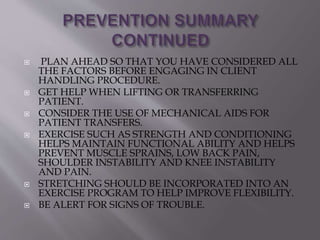  PLAN AHEAD SO THAT YOU HAVE CONSIDERED ALL
THE FACTORS BEFORE ENGAGING IN CLIENT
HANDLING PROCEDURE.
 GET HELP WHEN LIFTING OR TRANSFERRING
PATIENT.
 CONSIDER THE USE OF MECHANICAL AIDS FOR
PATIENT TRANSFERS.
 EXERCISE SUCH AS STRENGTH AND CONDITIONING
HELPS MAINTAIN FUNCTIONAL ABILITY AND HELPS
PREVENT MUSCLE SPRAINS, LOW BACK PAIN,
SHOULDER INSTABILITY AND KNEE INSTABILITY
AND PAIN.
 STRETCHING SHOULD BE INCORPORATED INTO AN
EXERCISE PROGRAM TO HELP IMPROVE FLEXIBILITY.
 BE ALERT FOR SIGNS OF TROUBLE.
 