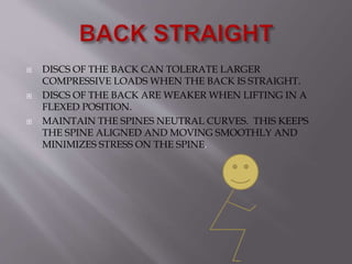 DISCS OF THE BACK CAN TOLERATE LARGER
COMPRESSIVE LOADS WHEN THE BACK IS STRAIGHT.
 DISCS OF THE BACK ARE WEAKER WHEN LIFTING IN A
FLEXED POSITION.
 MAINTAIN THE SPINES NEUTRAL CURVES. THIS KEEPS
THE SPINE ALIGNED AND MOVING SMOOTHLY AND
MINIMIZES STRESS ON THE SPINE.
 