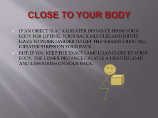  IF AN OBJECT IS AT A GREATER DISTANCE FROM YOUR
BODY FOR LIFTING, YOUR BACK MUSCLES AND JOINTS
HAVE TO WORK HARDER TO LIFT THE WEIGHT CREATING
GREATER STRESS ON YOUR BACK.
 BUT, IF YOU KEEP THE EXACT SAME LOAD CLOSE TO YOUR
BODY, THE LESSER DISTANCE CREATES A LIGHTER LOAD
AND LESS STRESS ON YOUR BACK.
 