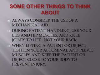  ALWAYS CONSIDER THE USE OF A
MECHANICAL AID.
 DURING PATIENT HANDLING, USE YOUR
LEG AND HIP MUSCLES, AND KNEE
JOINTS TO LIFT. NOT YOUR BACK.
 WHEN LIFTING A PATIENT OR OBJECT,
TIGHTEN YOUR ABDOMINAL AND PELVIC
MUSCLES AND KEEP THE PATIENT OR
OBJECT CLOSE TO YOUR BODY TO
PREVENT INJURY.
 