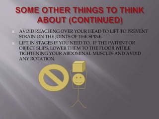  AVOID REACHING OVER YOUR HEAD TO LIFT TO PREVENT
STRAIN ON THE JOINTS OF THE SPINE.
 LIFT IN STAGES IF YOU NEED TO. IF THE PATIENT OR
OBJECT SLIPS, LOWER THEM TO THE FLOOR WHILE
TIGHTENING YOUR ABDOMINAL MUSCLES AND AVOID
ANY ROTATION.
 