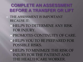  THE ASSESSMENT IS IMPORTANT
BECAUSE IT:
 HELPS TO DETERMINE ANY RISK
FOR INJURY.
 PROMOTES CONTINUITY OF CARE.
 HELPS YOU TO BE PREPARED FOR
POSSIBLE RISKS.
 HELPS TO MINIMIZE THE RISK OF
INJURY FOR THE PATIENT AND
THE HEALTHCARE WORKER.
 