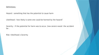 Definitions:
Hazard : something that has the potential to cause harm
Likelihood : how likely is some one could be harmed by the hazard?
Severity : if the potential for harm was to occur ,how severe would the accident
be .
Risk =likelihood x Severity
 