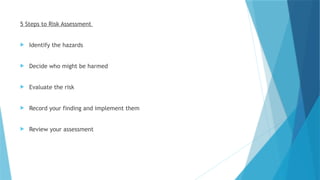 5 Steps to Risk Assessment
 Identify the hazards
 Decide who might be harmed
 Evaluate the risk
 Record your finding and implement them
 Review your assessment
 