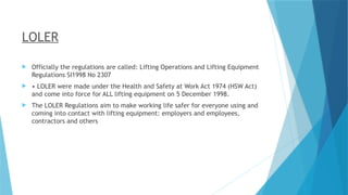 LOLER
 Officially the regulations are called: Lifting Operations and Lifting Equipment
Regulations SI1998 No 2307
 • LOLER were made under the Health and Safety at Work Act 1974 (HSW Act)
and come into force for ALL lifting equipment on 5 December 1998.
 The LOLER Regulations aim to make working life safer for everyone using and
coming into contact with lifting equipment: employers and employees,
contractors and others
 