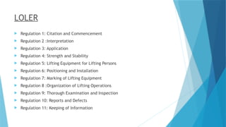 LOLER
 Regulation 1: Citation and Commencement
 Regulation 2 :Interpretation
 Regulation 3: Application
 Regulation 4: Strength and Stability
 Regulation 5: Lifting Equipment for Lifting Persons
 Regulation 6: Positioning and Installation
 Regulation 7: Marking of Lifting Equipment
 Regulation 8 :Organization of Lifting Operations
 Regulation 9: Thorough Examination and Inspection
 Regulation 10: Reports and Defects
 Regulation 11: Keeping of Information
 