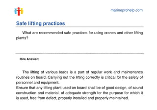 marineprohelp.com
One Answer:
Safe lifting practices
What are recommended safe practices for using cranes and other lifting
plants?
The lifting of various loads is a part of regular work and maintenance
routines on board. Carrying out the lifting correctly is critical for the safety of
personnel and equipment.
Ensure that any lifting plant used on board shall be of good design, of sound
construction and material, of adequate strength for the purpose for which it
is used, free from defect, properly installed and properly maintained.
 