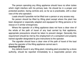 The person operating any lifting appliance should have no other duties
which might interfere with his primary task. He should be in a proper and
protected position, facing controls and, so far as is practicable, with a clear
view of the who operation.
Loads should if possible not be lifted over a person or any access way.
No person should be lifted by lifting plant except where the plant has
been designed or especially adapted and equipped for lifting persons or for
rescue or in similar emergencies.
Where the operator of a lifting appliance does not have a clear view of
the whole of the path of travel of any load carried by that appliance,
appropriate precautions should be taken to prevent danger. Generally this
requirement should be met by the employment of a competent and properly
trained signaller designated to give instructions to the operator.
The signaller should have a clear view of the path of travel of the load
where the operator of the lifting appliance cannot see it.
Overhaul Of Gear
Any defects found in any lifting plant, including plant provided by a shore
authority, should be reported immediately to a responsible person who
 