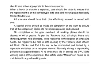 should take action appropriate to the circumstances.
When a block or shackle is replaced, care should be taken to ensure that
the replacement is of the correct type, size and safe working load necessary
for its intended use.
All shackles should have their pins effectively secured or seized with
wire.
A special check should be made on completion of the work to ensure
that all the split pins in blocks etc have been replaced and secured.
On completion of the gear overhaul, all working places should be
cleaned of oil or grease. As per the “Factory’s Act”, all slings, hoists and
lifting equipment held on board, to be registered in the register of slings and
hoists, the register to be held in safe keeping by the vessel’s Chief Ofﬁcer.
All Chain Blocks and Pull Lifts are to be overhauled and tested by a
reputable workshop on a two-year interval. Normally during a dry-docking
period on a staggered bases. At no times must the lift exceed the SWL (Safe
working load.) of the equipment. The safety latch (“Mouse”) on hooks to be
maintained in a good working order.
 