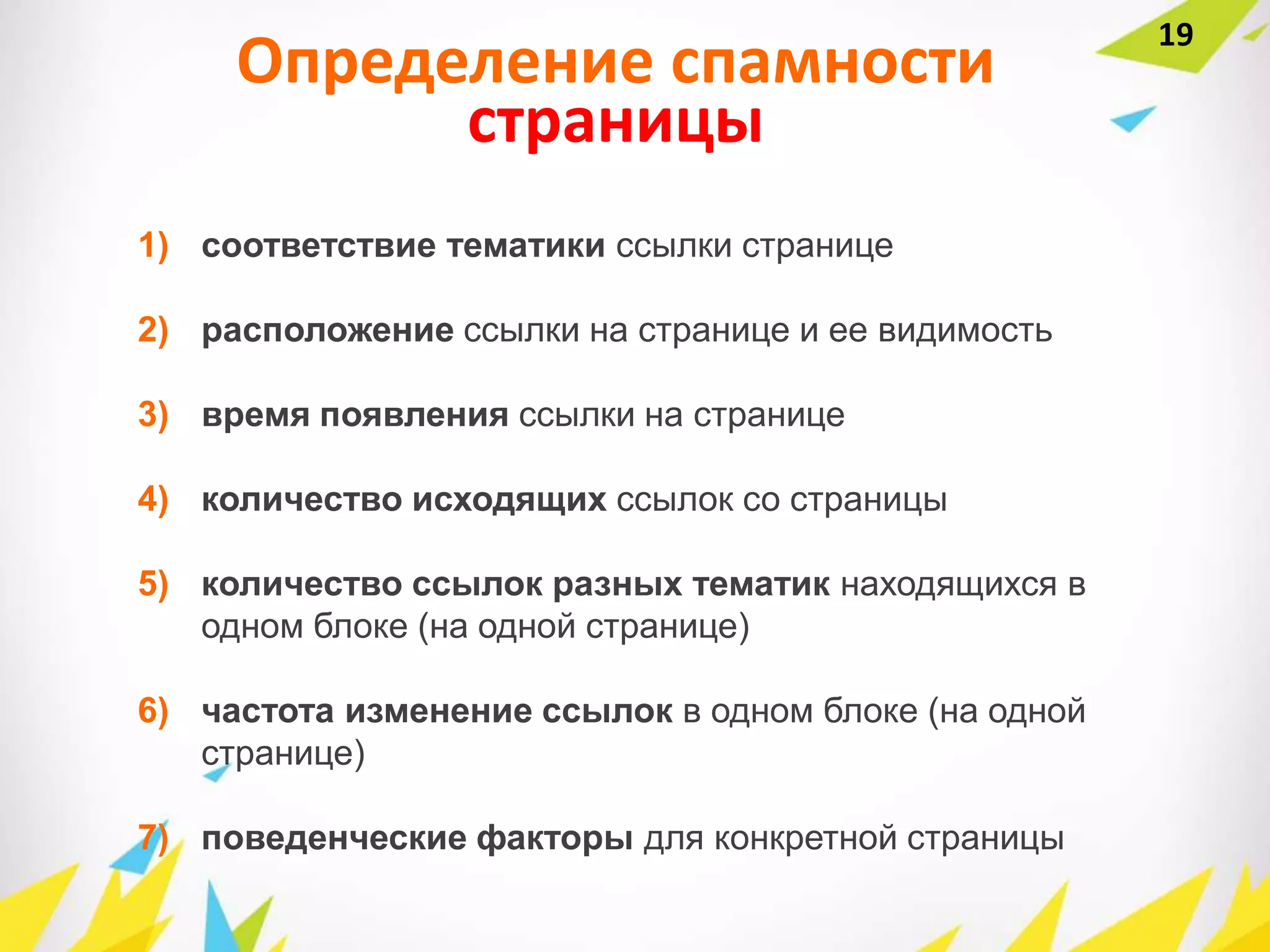 Определение спамности
страницы
1) соответствие тематики ссылки странице
2) расположение ссылки на странице и ее видимость
3) время появления ссылки на странице
4) количество исходящих ссылок со страницы
5) количество ссылок разных тематик находящихся в
одном блоке (на одной странице)
6) частота изменение ссылок в одном блоке (на одной
странице)
7) поведенческие факторы для конкретной страницы
19
 