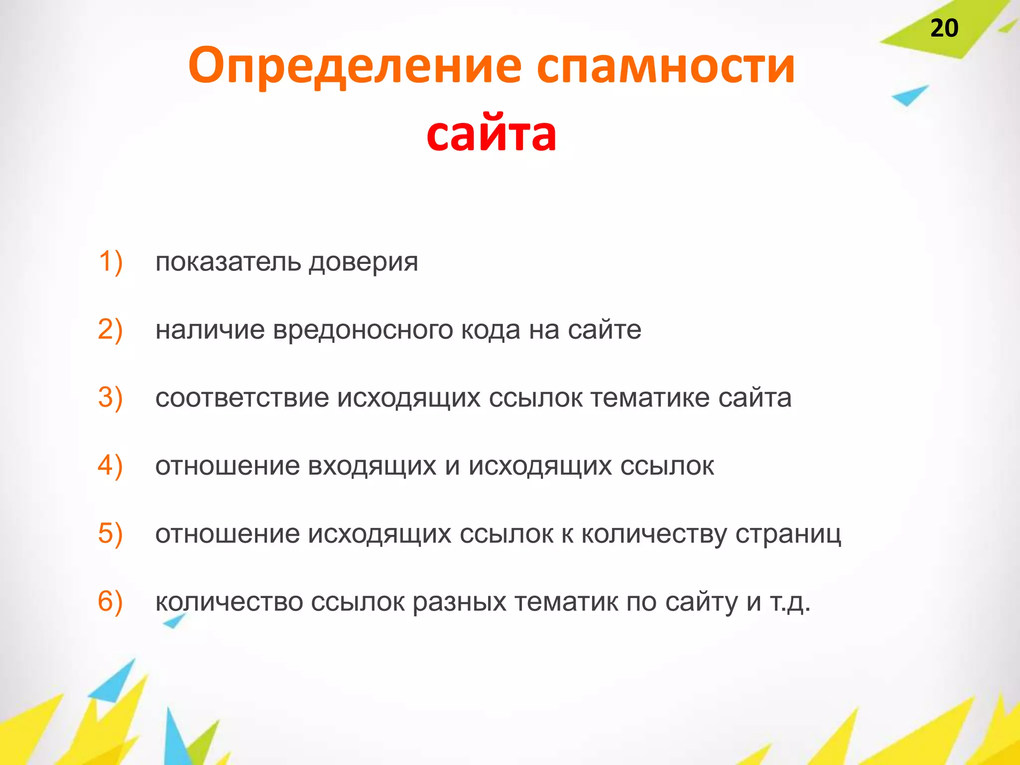 Определение спамности
сайта
1) показатель доверия
2) наличие вредоносного кода на сайте
3) соответствие исходящих ссылок тематике сайта
4) отношение входящих и исходящих ссылок
5) отношение исходящих ссылок к количеству страниц
6) количество ссылок разных тематик по сайту и т.д.
20
 