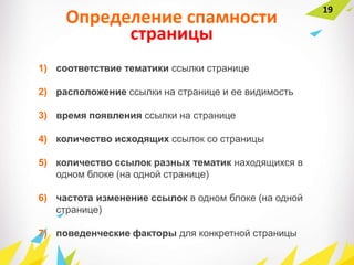 Определение спамности
страницы
1) соответствие тематики ссылки странице
2) расположение ссылки на странице и ее видимость
3) время появления ссылки на странице
4) количество исходящих ссылок со страницы
5) количество ссылок разных тематик находящихся в
одном блоке (на одной странице)
6) частота изменение ссылок в одном блоке (на одной
странице)
7) поведенческие факторы для конкретной страницы
19
 