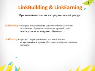 5
Привлечение ссылок на продвигаемый ресурс
LinkBuilding & LinkEarning
LinkBuilding – процесс наращивание ссылочной массы путем
получения обратных ссылок на нужный сайт,
посредством их покупки, обмена и т.д.
LinkEarning – процесс наращивание ссылочной массы
естественным путем (без использования платных
методов)
 