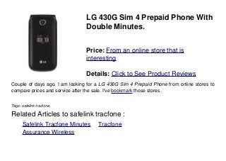 LG 430G Sim 4 Prepaid Phone With
Double Minutes.
Price: From an online store that is
interesting
Details: Click to See Product Reviews
Couple of days ago. I am looking for a LG 430G Sim 4 Prepaid Phone from online stores to
compare prices and service after the sale. I've bookmark those stores.
Tags: safelink tracfone,
Related Articles to safelink tracfone :
. Safelink Tracfone Minutes . Tracfone
. Assurance Wireless
 