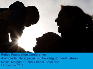 1
Police Foundation Conference
A whole family approach to tackling domestic abuse
Melani Morgan & Sonal Shenai, SafeLives
29 November 2017
 