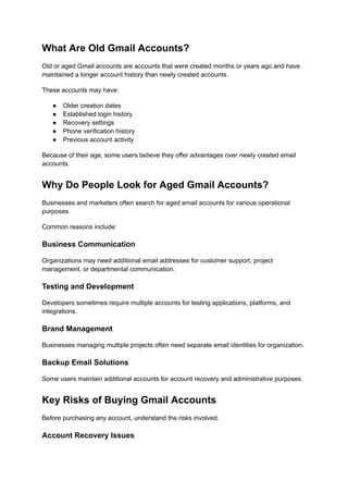 What Are Old Gmail Accounts?
Old or aged Gmail accounts are accounts that were created months or years ago and have
maintained a longer account history than newly created accounts.
These accounts may have:
●​ Older creation dates
●​ Established login history
●​ Recovery settings
●​ Phone verification history
●​ Previous account activity
Because of their age, some users believe they offer advantages over newly created email
accounts.
Why Do People Look for Aged Gmail Accounts?
Businesses and marketers often search for aged email accounts for various operational
purposes.
Common reasons include:
Business Communication
Organizations may need additional email addresses for customer support, project
management, or departmental communication.
Testing and Development
Developers sometimes require multiple accounts for testing applications, platforms, and
integrations.
Brand Management
Businesses managing multiple projects often need separate email identities for organization.
Backup Email Solutions
Some users maintain additional accounts for account recovery and administrative purposes.
Key Risks of Buying Gmail Accounts
Before purchasing any account, understand the risks involved.
Account Recovery Issues
 