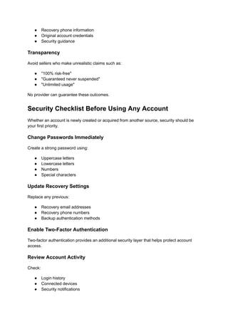 ●​ Recovery phone information
●​ Original account credentials
●​ Security guidance
Transparency
Avoid sellers who make unrealistic claims such as:
●​ "100% risk-free"
●​ "Guaranteed never suspended"
●​ "Unlimited usage"
No provider can guarantee these outcomes.
Security Checklist Before Using Any Account
Whether an account is newly created or acquired from another source, security should be
your first priority.
Change Passwords Immediately
Create a strong password using:
●​ Uppercase letters
●​ Lowercase letters
●​ Numbers
●​ Special characters
Update Recovery Settings
Replace any previous:
●​ Recovery email addresses
●​ Recovery phone numbers
●​ Backup authentication methods
Enable Two-Factor Authentication
Two-factor authentication provides an additional security layer that helps protect account
access.
Review Account Activity
Check:
●​ Login history
●​ Connected devices
●​ Security notifications
 