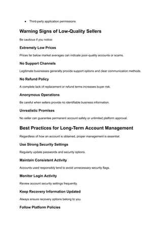●​ Third-party application permissions
Warning Signs of Low-Quality Sellers
Be cautious if you notice:
Extremely Low Prices
Prices far below market averages can indicate poor-quality accounts or scams.
No Support Channels
Legitimate businesses generally provide support options and clear communication methods.
No Refund Policy
A complete lack of replacement or refund terms increases buyer risk.
Anonymous Operations
Be careful when sellers provide no identifiable business information.
Unrealistic Promises
No seller can guarantee permanent account safety or unlimited platform approval.
Best Practices for Long-Term Account Management
Regardless of how an account is obtained, proper management is essential.
Use Strong Security Settings
Regularly update passwords and security options.
Maintain Consistent Activity
Accounts used responsibly tend to avoid unnecessary security flags.
Monitor Login Activity
Review account security settings frequently.
Keep Recovery Information Updated
Always ensure recovery options belong to you.
Follow Platform Policies
 