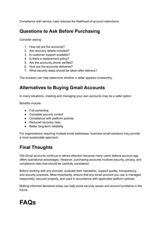 Compliance with service rules reduces the likelihood of account restrictions.
Questions to Ask Before Purchasing
Consider asking:
1.​ How old are the accounts?
2.​ Are recovery details included?
3.​ Is customer support available?
4.​ Is there a replacement policy?
5.​ Are the accounts phone verified?
6.​ How are the accounts delivered?
7.​ What security steps should be taken after delivery?
The answers can help determine whether a seller appears trustworthy.
Alternatives to Buying Gmail Accounts
In many situations, creating and managing your own accounts may be a safer option.
Benefits include:
●​ Full ownership
●​ Complete security control
●​ Compliance with platform policies
●​ Reduced recovery risks
●​ Better long-term reliability
For organizations requiring multiple email addresses, business email solutions may provide
a more sustainable approach.
Final Thoughts
Old Gmail accounts continue to attract attention because many users believe account age
offers operational advantages. However, purchasing accounts involves security, privacy, and
compliance risks that should be carefully considered.
Before working with any provider, evaluate their reputation, support quality, transparency,
and security practices. Most importantly, ensure that any email account you use is managed
responsibly, secured properly, and used in accordance with applicable platform policies.
Making informed decisions today can help avoid security issues and account problems in the
future.
FAQs
 