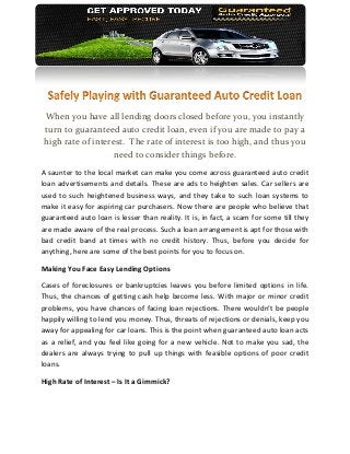 When you have all lending doors closed before you, you instantly
turn to guaranteed auto credit loan, even if you are made to pay a
high rate of interest. The rate of interest is too high, and thus you
                   need to consider things before.
A saunter to the local market can make you come across guaranteed auto credit
loan advertisements and details. These are ads to heighten sales. Car sellers are
used to such heightened business ways, and they take to such loan systems to
make it easy for aspiring car purchasers. Now there are people who believe that
guaranteed auto loan is lesser than reality. It is, in fact, a scam for some till they
are made aware of the real process. Such a loan arrangement is apt for those with
bad credit band at times with no credit history. Thus, before you decide for
anything, here are some of the best points for you to focus on.

Making You Face Easy Lending Options

Cases of foreclosures or bankruptcies leaves you before limited options in life.
Thus, the chances of getting cash help become less. With major or minor credit
problems, you have chances of facing loan rejections. There wouldn’t be people
happily willing to lend you money. Thus, threats of rejections or denials, keep you
away for appealing for car loans. This is the point when guaranteed auto loan acts
as a relief, and you feel like going for a new vehicle. Not to make you sad, the
dealers are always trying to pull up things with feasible options of poor credit
loans.

High Rate of Interest – Is It a Gimmick?
 