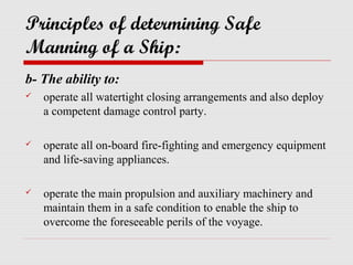 Principles of determining Safe
Manning of a Ship:
b- The ability to:
   operate all watertight closing arrangements and also deploy
    a competent damage control party.

   operate all on-board fire-fighting and emergency equipment
    and life-saving appliances.

   operate the main propulsion and auxiliary machinery and
    maintain them in a safe condition to enable the ship to
    overcome the foreseeable perils of the voyage.
 